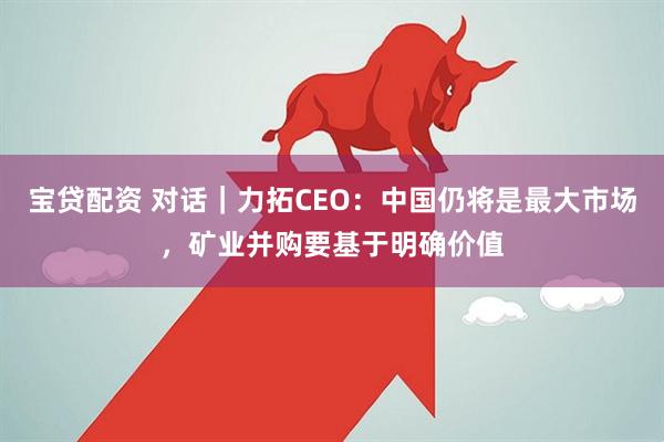 宝贷配资 对话｜力拓CEO：中国仍将是最大市场，矿业并购要基于明确价值