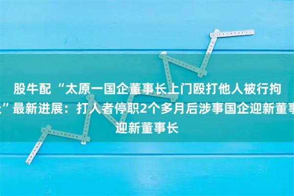 股牛配 “太原一国企董事长上门殴打他人被行拘3天”最新进展：打人者停职2个多月后涉事国企迎新董事长