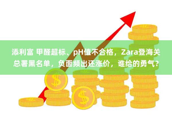 添利富 甲醛超标、pH值不合格,Zara登海关总署黑名单,负面频出还涨价,谁给的勇气?