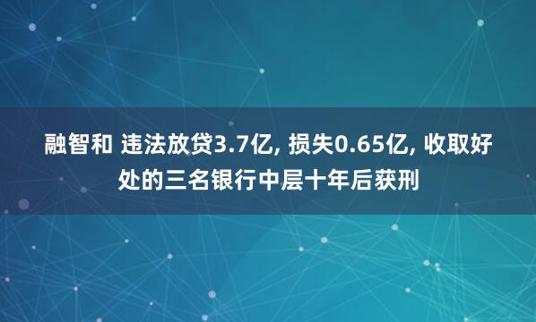 融智和 违法放贷3.7亿, 损失0.65亿, 收取好处的三名银行中层十年后获刑