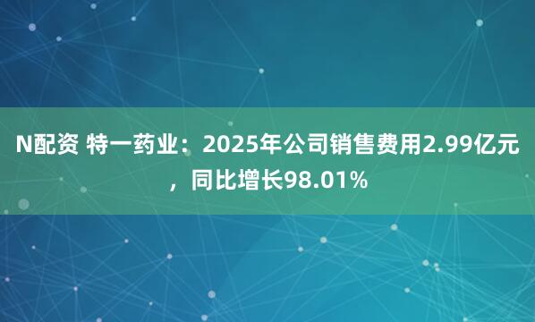 N配资 特一药业：2025年公司销售费用2.99亿元，同比增长98.01%
