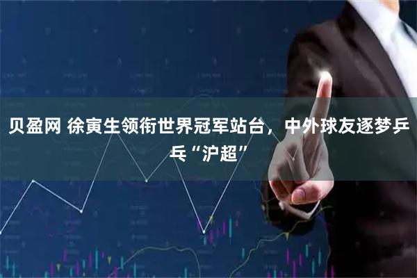 贝盈网 徐寅生领衔世界冠军站台,中外球友逐梦乒乓“沪超”